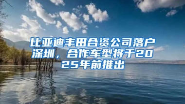 比亚迪丰田合资公司落户深圳，合作车型将于2025年前推出