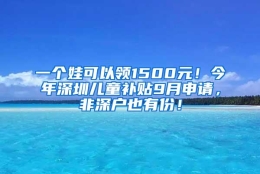 一个娃可以领1500元！今年深圳儿童补贴9月申请，非深户也有份！