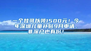 一个娃可以领1500元！今年深圳儿童补贴9月申请，非深户也有份！