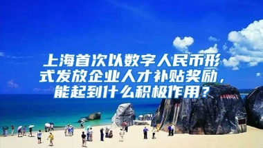 上海首次以数字人民币形式发放企业人才补贴奖励，能起到什么积极作用？