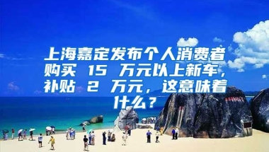 上海嘉定发布个人消费者购买 15 万元以上新车，补贴 2 万元，这意味着什么？