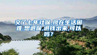 交了七年社保,现在生活困难,想退保,退钱出来,可以吗？