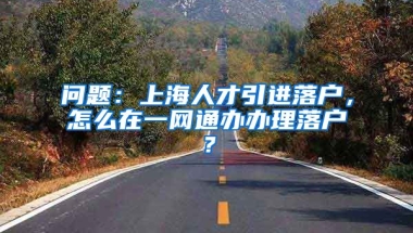 问题：上海人才引进落户，怎么在一网通办办理落户？