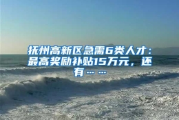 抚州高新区急需6类人才：最高奖励补贴15万元，还有……