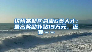 抚州高新区急需6类人才：最高奖励补贴15万元，还有……