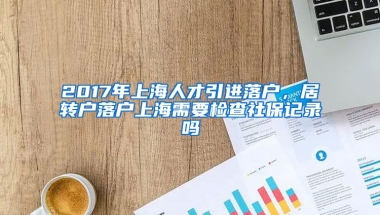 2017年上海人才引进落户，居转户落户上海需要检查社保记录吗