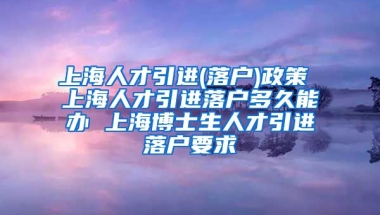 上海人才引进(落户)政策 上海人才引进落户多久能办 上海博士生人才引进落户要求