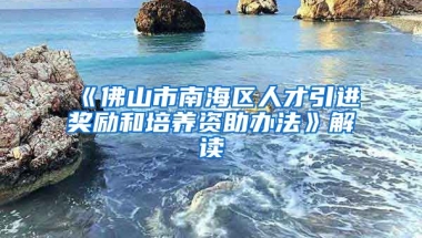 《佛山市南海区人才引进奖励和培养资助办法》解读