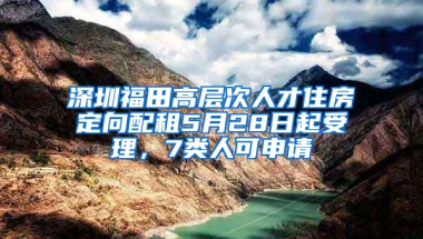 深圳福田高层次人才住房定向配租5月28日起受理，7类人可申请