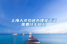 上海人才引进办理准迁证需要什么材料