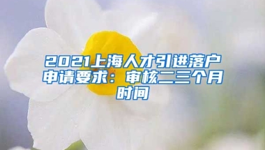 2021上海人才引进落户申请要求：审核二三个月时间