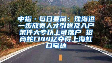 中指·每日要闻：珠海进一步放宽人才引进及入户条件大专以上可落户 招商蛇口44亿夺得上海虹口宅地