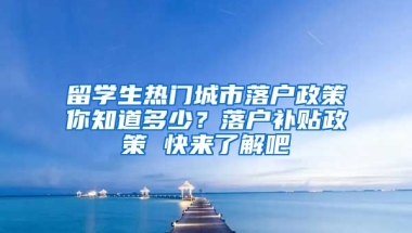 留学生热门城市落户政策你知道多少？落户补贴政策 快来了解吧