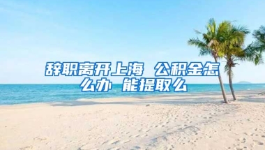 辞职离开上海 公积金怎么办 能提取么