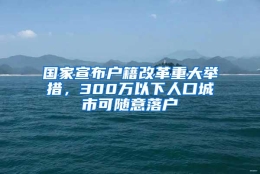 国家宣布户籍改革重大举措，300万以下人口城市可随意落户