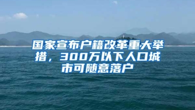 国家宣布户籍改革重大举措，300万以下人口城市可随意落户