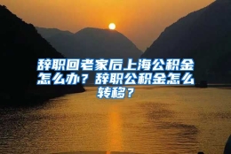 辞职回老家后上海公积金怎么办？辞职公积金怎么转移？