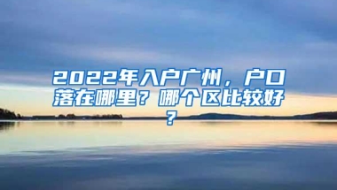 2022年入户广州，户口落在哪里？哪个区比较好？