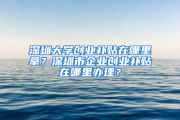 深圳大学创业补贴在哪里拿？深圳市企业创业补贴在哪里办理？