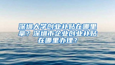 深圳大学创业补贴在哪里拿？深圳市企业创业补贴在哪里办理？