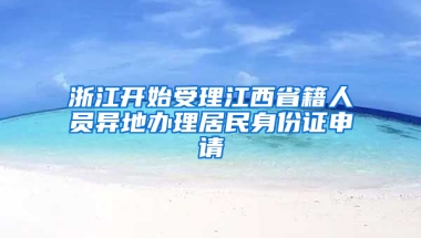 浙江开始受理江西省籍人员异地办理居民身份证申请