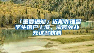 「重要通知」近期办理留学生落户上海，需额外补充这些材料→