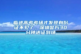 临进高考考场才发现身份证不见了，深圳警方30分钟送证到场