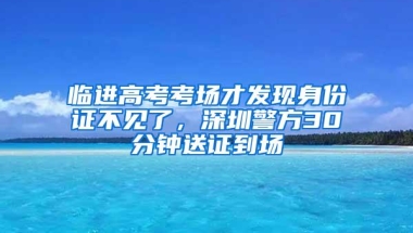 临进高考考场才发现身份证不见了，深圳警方30分钟送证到场