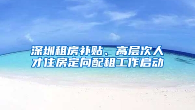 深圳租房补贴、高层次人才住房定向配租工作启动