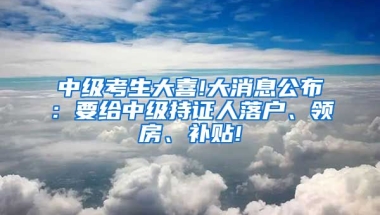 中级考生大喜!大消息公布：要给中级持证人落户、领房、补贴!