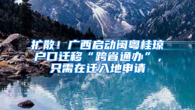 扩散！广西启动闽粤桂琼户口迁移“跨省通办”，只需在迁入地申请