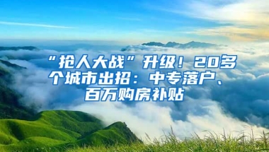 “抢人大战”升级！20多个城市出招：中专落户、百万购房补贴