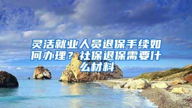 灵活就业人员退保手续如何办理？社保退保需要什么材料