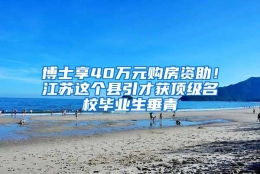 博士享40万元购房资助！江苏这个县引才获顶级名校毕业生垂青