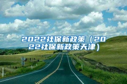 2022社保新政策（2022社保新政策天津）