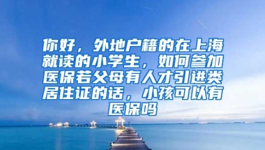 你好，外地户籍的在上海就读的小学生，如何参加医保若父母有人才引进类居住证的话，小孩可以有医保吗