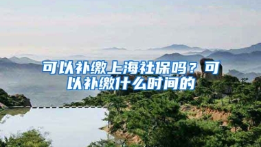 可以补缴上海社保吗？可以补缴什么时间的