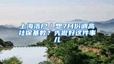 上海落户｜想7月份调高社保基数？先做好这件事儿