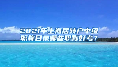 2021年上海居转户中级职称目录哪些职称好考？