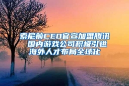 索尼前CEO官宣加盟腾讯 国内游戏公司积极引进海外人才布局全球化