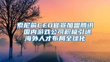 索尼前CEO官宣加盟腾讯 国内游戏公司积极引进海外人才布局全球化