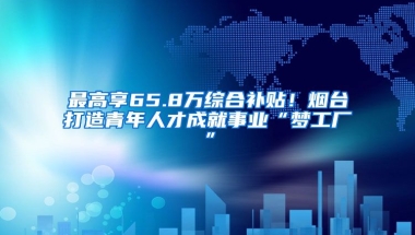 最高享65.8万综合补贴！烟台打造青年人才成就事业“梦工厂”