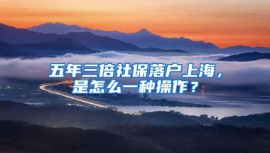 五年三倍社保落户上海，是怎么一种操作？