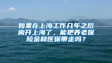 如果在上海工作几年之后离开上海了，能把养老保险金和医保带走吗？