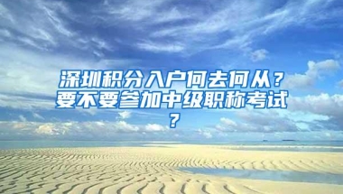 深圳积分入户何去何从？要不要参加中级职称考试？