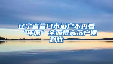 辽宁省营口市落户不再看“年限”全面提高落户便利性