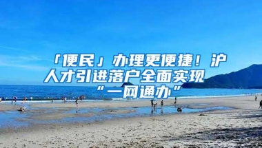 「便民」办理更便捷！沪人才引进落户全面实现“一网通办”