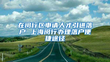 在闵行区申请人才引进落户 上海闵行办理落户便捷途径