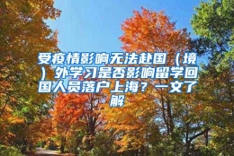 受疫情影响无法赴国（境）外学习是否影响留学回国人员落户上海？一文了解→