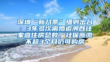 深圳“新八条”细则出台：3年多次离婚追溯既往家庭住房总数，社保断缴不超3个月仍可购房